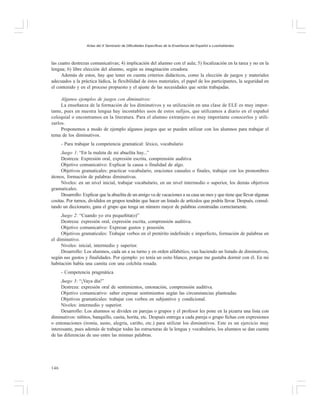 Actas del X Seminario de Dificultades Específicas de la Enseñanza del Español a Lusohablantes

las cuatro destrezas comunicativas; 4) implicación del alumno con el aula; 5) focalización en la tarea y no en la
lengua; 6) libre elección del alumno, según su imaginación creadora.
Además de estos, hay que tener en cuenta criterios didácticos, como la elección de juegos y materiales
adecuados a la práctica lúdica, la flexibilidad de éstos materiales, el papel de los participantes, la seguridad en
el contenido y en el proceso propuesto y el ajuste de las necesidades que serán trabajadas.
Algunos ejemplos de juegos con diminutivos:
La enseñanza de la formación de los diminutivos y su utilización en una clase de ELE es muy importante, pues en nuestra lengua hay incontables usos de estos sufijos, que utilizamos a diario en el español
coloquial o encontramos en la literatura. Para el alumno extranjero es muy importante conocerlos y utilizarlos.
Proponemos a modo de ejemplo algunos juegos que se pueden utilizar con los alumnos para trabajar el
tema de los diminutivos.
- Para trabajar la competencia gramatical: léxico, vocabulario
Juego 1: “En la maleta de mi abuelita hay...”
Destreza: Expresión oral, expresión escrita, comprensión auditiva
Objetivo comunicativo: Explicar la causa o finalidad de algo.
Objetivos gramaticales: practicar vocabulario, oraciones causales o finales, trabajar con los pronombres
átonos, formación de palabras diminutivas.
Niveles: en un nivel inicial, trabajar vocabulario, en un nivel intermedio o superior, los demás objetivos
gramaticales.
Desarrollo: Explicar que la abuelita de un amigo va de vacaciones a su casa un mes y que tiene que llevar algunas
cositas. Por turnos, divididos en grupos tendrán que hacer un listado de artículos que podría llevar. Después, consultando un diccionario, gana el grupo que tenga un número mayor de palabras construidas correctamente.
Juego 2: “Cuando yo era pequeñita(o)”
Destreza: expresión oral, expresión escrita, comprensión auditiva.
Objetivo comunicativo: Expresar gustos y posesión.
Objetivos gramaticales: Trabajar verbos en el pretérito indefinido e imperfecto, formación de palabras en
el diminutivo.
Niveles: inicial, intermedio y superior.
Desarrollo: Los alumnos, cada un a su turno y en orden alfabético, van haciendo un listado de diminutivos,
según sus gustos y finalidades. Por ejemplo: yo tenía un osito blanco, porque me gustaba dormir con él. En mi
habitación había una camita con una colchita rosada.
- Competencia pragmática
Juego 3: “¡Vaya día!”
Destreza: expresión oral de sentimientos, entonación, comprensión auditiva.
Objetivo comunicativo: saber expresar sentimientos según las circunstancias planteadas.
Objetivos gramaticales: trabajar con verbos en subjuntivo y condicional.
Niveles: intermedio y superior.
Desarrollo: Los alumnos se dividen en parejas o grupos y el profesor les pone en la pizarra una lista con
diminutivos: niñitos, banquillo, casita, horita, etc. Después entrega a cada pareja o grupo fichas con expresiones
o entonaciones (ironía, susto, alegría, cariño, etc.) para utilizar los diminutivos. Este es un ejercicio muy
interesante, pues además de trabajar todas las estructuras de la lengua y vocabulario, los alumnos se dan cuenta
de las diferencias de uso entre las mismas palabras.

146

 