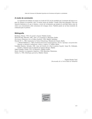 Actas del X Seminario de Dificultades Específicas de la Enseñanza del Español a Lusohablantes

A modo de conclusión
La experiencia de trabajar con juegos en el aula de E/LE nos ha enseñado que el momento del juego no es
para los alumnos un momento vano, ni mucho menos de fastidio. Cuando están bien planeados crean una
situación hedonista en la que el alumno, a través de la distensión que propicia la actividad lúdica, pone de
relieve sus conocimientos sobre estructuras de la lengua, léxico. También puede ser un buen momento de
evaluación para el profesor.

Bibliografía
Beinhauer, Werner, 1958, El español coloquial, Madrid, Gredos.
Bertucelli Papi, Marcella, 1996, ¿Qué es la pragmática?, Barcelona, Paidós.
Diccionario Salamanca de la Lengua Española, 1996, Madrid, Santillana.
Dressler W. U., 1986, Explanation in Natural Morphology, Mounton-de Gruyter, Berlin.
—— y Merlini Barbaresi, L. 1989, Grammaticalizzazione morfopragmatica. Teoria e tipologia, com particolare
riguardo ai diminutivi nellïtalizano, tedesco e inglese, G. Gobber, Berlin.
Fernández Ramírez, Salvador, 1986. Anejo del boletín de la Real Academia Español, Anejo XL, Ordenado,
anotado y dispuesto para la imprenta por Ignacio Bosque, Madrid.
Náñez Ferández, Emilio, 1973, El diminutivo, Madrid, Gredos.
Reyes, Graciela, La pragmática lingüística, 1994, Barcelona, Montesinos.
Scalise, S., 1984, Morfología generativa, Madrid, Alianza.

Ángeles Paredes Toral
Doctoranda de la Universidad de Valladolid

147

 