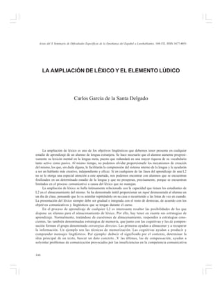 Actas del X Seminario de Dificultades Específicas de la Enseñanza del Español a Lusohablantes, 148-152. ISSN 1677-4051

LA AMPLIACIÓN DE LÉXICO Y EL ELEMENTO LÚDICO

Carlos García de la Santa Delgado

La ampliación de léxico es uno de los objetivos lingüísticos que debemos tener presente en cualquier
estadio de aprendizaje de un alumno de lengua extranjera. Se hace necesario que el alumno aumente progresivamente su lexicón mental en la lengua meta, puesto que redundará en una mayor riqueza de su vocabulario
tanto activo como pasivo. Al mismo tiempo, no podemos olvidar proporcionarle los mecanismos de creación
del mismo, los que, sin duda alguna, le facilitarán la comprensión del sistema interno de la lengua y le ayudarán
a ser un hablante más creativo, independiente y eficaz. Si en cualquiera de las fases del aprendizaje de una L2
no se le otorga una especial atención a este apartado, nos podemos encontrar con alumnos que se encuentran
fosilizados en un determinado estadio de la lengua y que no prosperan, precisamente, porque se encuentran
limitados en el proceso comunicativo a causa del léxico que no manejan.
La ampliación de léxico se halla íntimamente relacionada con la capacidad que tienen los estudiantes de
L2 en el almacenamiento del mismo. Se ha demostrado inútil proporcionar un input desmesurado al alumno en
un día de clase, pensando que lo va asimilar repitiéndolo en su casa o recurriendo a las listas de vez en cuando.
La presentación del léxico siempre debe ser gradual e integrada con el resto de destrezas, de acuerdo con los
objetivos comunicativos y lingüísticos que se tengan durante el curso.
En el proceso de aprendizaje de cualquier L2 es interesante resaltar las posibilidades de las que
dispone un alumno para el almacenamiento de léxico. Por ello, hay tener en cuenta sus estrategias de
aprendizaje. Normalmente, tratándose de cuestiones de almacenamiento, responden a estrategias conscientes, las también denominadas estrategias de memoria, que junto con las cognitivas y las de compensación forman el grupo denominado estrategias directas. Las primeras ayudan a almacenar y a recuperar
la información. Un ejemplo son las técnicas de memorización. Las cognitivas ayudan a producir y
comprender mensajes lingüísticos. Por ejemplo: deducir el significado por el contexto, determinar la
idea principal de un texto, buscar un dato concreto...Y las últimas, las de compensación, ayudan a
solventar problemas de comunicación provocados por las insuficiencias en la competencia comunicativa

148

 