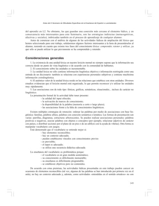 Actas del X Seminario de Dificultades Específicas de la Enseñanza del Español a Lusohablantes

del aprendiz en L2. No obstante, las que guardan una conexión más cercana al elemento lúdico, y en
consecuencia más interesantes para este Seminario, son las estrategias indirectas (metacognitivas,
afectivas y sociales), imbricadas también en el proceso de aprendizaje de cualquier alumno.
Antes de comenzar con el análisis de algunas de las actividades lúdicas de ampliación del léxico que
hemos seleccionado para este trabajo, señalaremos algunos factores interesantes a la hora de presentárselas al
alumno, teniendo en cuenta que existen tres fases del conocimiento léxico: comprender, retener y utilizar, ya
que sólo se puede utilizar lo que previamente se ha comprendido y retenido.

Consideraciones generales
1. La existencia de una unidad léxica en nuestro lexicón mental no siempre supone que la información sea
correcta desde un punto de vista lingüístico o de acuerdo con la comunidad de hablantes.
2. El conocimiento sobre las unidades es incrementable.
3. La unidad léxica no sólo contiene información lingüística objetiva o información restringida como una
entrada de un diccionario: también se relaciona con experiencias personales subjetivas y contiene muchísima
información extralingüística.
4. El auténtico valor de la unidad léxica reside en las relaciones que establece con otras unidades. Diversos
estudios evidencian que el lexicón mental está organizado, lo que permite reconocer y/o utilizar las unidades
muy rápidamente.
5. Las asociaciones son de todo tipo: fónicas, gráficas, semánticas, situacionales... incluso de carácter no
lingüístico.
La presentación formal de la actividad debe tener presente:
- la calidad del input ofrecido;
- la activación de marcos de conocimiento;
- la disponibilidad de la palabra (memoria a corto o largo plazo);
- las asociaciones frente a la falta de conocimientos lingüísticos.
Existen múltiples estrategias de retención: ordenar las palabras por medio de asociaciones con base lingüística: familias, palabras afines, palabras con conexión semántica o temática. Las formas de presentación son
varias: parrillas, diagramas, estructuras arborescentes. Se pueden realizar asociaciones personales: palabras
positivas o negativas, asociar palabras con objetos o conceptos (por ejemplo, relacionar adjetivos de carácter
con países, o distribuir acciones por el plano de un piso o de un edificio con la ayuda de viñetas). Otra forma es
manipular vocabulario con juegos.
Está demostrado que el vocabulario se entiende mejor si:
- hay elementos reconocibles;
- hay un contexto adecuado;
- pueden establecerse vínculos con conocimientos previos
- es previsible;
- el input es adecuado;
- se utiliza una secuencia didáctica adecuada.
La enseñanza del vocabulario es problemática porque:
- el vocabulario es en gran medida asistemático;
- su conocimiento es difícilmente mensurable;
- su enseñanza es difícilmente programable;
- se establecen objetivos pero no contenidos.
De acuerdo con estas premisas, las actividades lúdicas presentadas en este trabajo pueden carecer en
ocasiones de elementos reconocibles (tal vez, algunas de las palabras se han introducido por primera vez en el
aula), no hay un contexto adecuado y, además, como actividades -entendidas en el sentido ortodoxo- no son

149

 