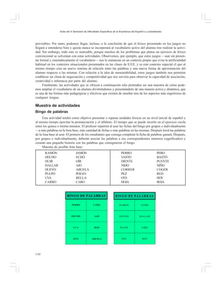 Actas del X Seminario de Dificultades Específicas de la Enseñanza del Español a Lusohablantes

previsibles. Por tanto, podemos llegar, incluso, a la conclusión de que el léxico presentado en los juegos no
llegará a entenderse bien y quizás nunca se incorporará al vocabulario activo del alumno tras realizar la actividad. Sin embargo, todo esto es matizable, porque muchos de los problemas que platea un ejercicio de léxico
convencional se solventan con estas actividades. Observemos, por ejemplo, que estos juegos —aun sin presentar formal y sistemáticamente el vocabulario— nos lo enmarcan en un contexto propio que evita la artificialidad
habitual en los contextos situacionales presentados en las clases de E/LE; y es este contexto especial el que al
mismo tiempo crea un nuevo sistema de relación entre las palabras y una nueva forma de aproximación del
alumno respecto a las mismas. Con relación a la idea de mensurabilidad, estos juegos también nos permiten
establecer un clima de negociación y competitividad que nos serviría para observar la capacidad de asociación,
creatividad e inferencia por parte del alumno.
Finalmente, las actividades que se ofrecen a continuación sólo pretenden ser una muestra de cómo podemos ampliar el vocabulario de un alumno divirtiéndonos y presentándolo de una manera activa y dinámica, que
es una de las formas más pedagógicas y efectivas que existen de enseñar uno de los aspectos más engorrosos de
cualquier lengua.

Muestra de actividades
Bingo de palabras
Esta actividad tendrá como objetivo presentar o repasar unidades léxicas en un nivel inicial de español y
al mismo tiempo ejercitar la pronunciación y el alfabeto. El tiempo que se puede invertir en el ejercicio oscila
entre los quince o treinta minutos. El profesor repartirá al azar las fichas del bingo por grupos o individualmente
—a más palabras en la lista base, más cantidad de fichas o más palabras en las mismas. Después leerá las palabras
de la lista base al azar. El primero de los estudiantes que consiga completar la ficha de palabras ganará. Después,
por grupos o individualmente, deberán asociar las palabras a sus correspondientes números (significados) y
crearán una pequeña historia con las palabras que consiguieron el bingo.
Muestra de posible lista base:
RAMÓN
HECHO
HUIR
HALLAR
HUEVO
PULPO
UVA
CARRO

JAMÓN
ECHÓ
OÍR
AJO
ABUELA
POLVO
BELLA
CARO

PERRO
VASTO
DIENTE
NIDO
CORRER
PEZ
OYE
HOJA

BINGO DE PALABRAS

PERO
BASTÓ
PUENTE
NIÑO
COGER
RED
HOY
ROJA

B IN G O D E P A L A B R A S

PERRO

RAMÓN

ECHÓ

HECHO

AJO

PUEN TE

HALLAR

UVA

RED

PU LPO

N ID O

OYE

150

CARO

ABUELA

PEZ

HOY

 