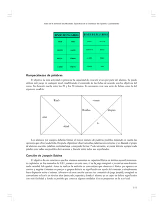 Actas del X Seminario de Dificultades Específicas de la Enseñanza del Español a Lusohablantes

BINGO DE PALABRAS

B IN G O D E P A L A B R A S

HUIR

NIÑO

H O JA

HUEVO

DIENTE

BASTÓ

CORRER

R O JA

BELLA

COGER

JA M Ó N

PERO

CARRO

POLVO

VASTO

O ÍR

Rompecabezas de palabras
El objetivo de esta actividad es potenciar la capacidad de creación léxica por parte del alumno. Se puede
utilizar este juego en cualquier nivel, modificando el contenido de las fichas de acuerdo con los objetivos del
curso. Su duración oscila entre los 20 y los 30 minutos. Es necesario crear una serie de fichas como la del
siguiente modelo:

Real-

-ismo
Ruido-

dispar-

-oso
i-idad

Los alumnos por equipos deberán formar el mayor número de palabras posibles, teniendo en cuenta las
opciones que ofrece cada ficha. Después, el profesor observará si las palabras son correctas o no. Ganará el grupo
de alumnos que más palabras correctas haya conseguido formar. Posteriormente, se puede intentar agrupar cada
palabra con todas sus posibles derivaciones y discutir entre todos sus significados.

Canción de Joaquín Sabina
El objetivo de esta canción es que los alumnos aumenten su capacidad léxica en ámbitos no suficientemente explotados en los manuales de E/LE, como es en este caso, el de la jerga marginal o juvenil de una determinada variedad del español. Antes de realizar la audición es conveniente que observen el léxico que aparece en
cursiva y negrita e intenten en parejas o grupos deducir su significado con ayuda del contexto, o simplemente
hacer hipótesis sobre el mismo. Al tratarse de una canción con un alto contenido de jerga juvenil y marginal es
conveniente utilizarla en niveles altos (avanzado, superior), donde el alumno ya es capaz de inferir significados
con más facilidad y donde es posible que conozca algunas unidades léxicas propuestas en la actividad.

151

 