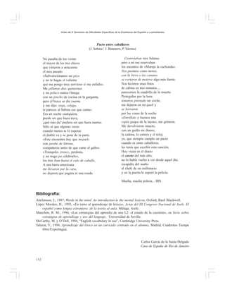 Actas del X Seminario de Dificultades Específicas de la Enseñanza del Español a Lusohablantes

Pacto entre caballeros
(J. Sabina / J. Batanero, P. Varona)
No pasaba de los veinte
el mayor de los tres chicos
que vinieron a atracarme
el mes pasado.
«Subvenciónanos un pico
y no te hagas el valiente
que me pongo muy nervioso si me enfado».
Me pillaron diez quinientas
y un peluco marca Omega
con un pincho de cocina en la garganta,
pero el bizco se dio cuenta
y me dijo: «oye, colega,
te pareces al Sabina ese que canta».
Era un noche cualquiera,
puede ser que fuera trece,
¿qué más da? pudiera ser que fuera martes.
Sólo sé que algunas veces
cuando menos te lo esperas
el diablo va y se pone de tu parte.
«Este encuentro hay que mojarlo
con jarabe de litrona,
compañeros antes de que cante el gallo».
«Tranquilo, tronco, perdona,
y un trago pa celebrarlo»,
los tres iban hasta el culo de caballo.
A una barra americana
me llevaron por la cara,
no dejaron que pagara ni una ronda.

Controlaban tres fulanas
pero a mi me reservaban
los encantos de «Maruja la cachonda».
Nos pusimos como motos,
con la birra y los canutos
se cortaron de meterse algo más fuerte.
Nos hicimos unas fotos
de cabina en tres minutos...,
parecemos la cuadrilla de la muerte.
Protegidos por la luna
tomaron prestado un coche,
me dejaron en mi queli y
se borraron
por las venas de la noche
«Enróllate y haznos una
copla guapa de la tuyas», me gritaron.
Me devolvieron intacto,
con un guiño mi dinero,
la cadena, la cartera y el reloj;
yo, que siempre cumplo un pacto
cuando es entre caballeros,
les tenía que escribir esta canción.
Hoy venía en el diario
el careto del más alto,
no lo había vuelto a ver desde aquel día;
escapaba del asalto
al chalé de un millonario
y en la puerta le esperó la policía.
Mucha, mucha policía... BIS.

Bibliografía:
Aitchinson, J., 1987, Words in the mind. An introduction to the mental lexicon, Oxford, Basil Blackwell.
López Morales, H., 1993, «En torno al aprendizaje de léxico», Actas del III Congreso Nacional de Asele. El
español como lengua extranjera: de la teoría al aula, Málaga, Asele.
Manchón, R. M., 1994, «Las estrategias del aprendiz de una L2: el estado de la cuestión», en Serie sobre
estrategias de aprendizaje y uso del lenguaje, Universidad de Sevilla.
McCarthy, M. y O’Dell, 1994, “English vocabulary in use”, Cambridge University Press.
Salazar, V., 1994, Aprendizaje del léxico en un currículo centrado en el alumno, Madrid, Cuadernos Tiempo
libre/Expolingua.

Carlos García de la Santa Delgado
Casa de España de Río de Janeiro

152

 