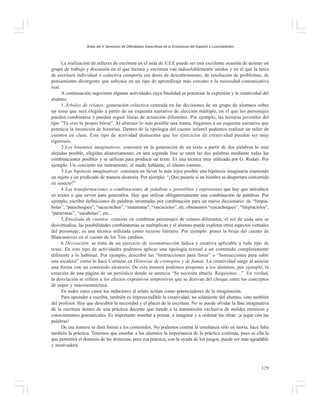 Actas del X Seminario de Dificultades Específicas de la Enseñanza del Español a Lusohablantes

La realización de talleres de escritura en el aula de E/LE puede ser una excelente ocasión de animar un
grupo de trabajo y discusión en el que lectura y escritura van indisolublemente unidos y en el que la tarea
de escritura individual o colectiva comporta esa dosis de descubrimiento, de resolución de problemas, de
pensamiento divergente que subyace en un tipo de aprendizaje más cercano a la necesidad comunicativa
real.
A continuación sugerimos algunas actividades cuya finalidad es potenciar la expresión y la creatividad del
alumno.
1. Árboles de relatos: generación colectiva centrada en las decisiones de un grupo de alumnos sobre
un tema que será elegido a partir de un esquema narrativo de elección múltiple, en el que los personajes
pueden combinarse y pueden seguir líneas de actuación diferentes. Por ejemplo, las lecturas juveniles del
tipo “Tú eres tu propio héroe”. Al abstraer lo más posible una trama, llegamos a un esquema narrativo que
potencia la invención de historias. Dentro de la tipología del cuento infantil podemos realizar un taller de
cuentos en clase. Este tipo de actividad demuestra que los ejercicios de creatividad pueden ser muy
rigurosos.
2. Los binomios imaginativos: consisten en la generación de un texto a partir de dos palabras lo más
alejadas posible, elegidas aleatoriamente; en una segunda fase se unen las dos palabras mediante todas las
combinaciones posibles y se utilizan para producir un texto. Es una técnica muy utilizada por G. Rodari. Por
ejemplo: Un concierto sin instrumento, el mudo hablante, el último estreno...
3. Las hipótesis imaginativas: consisten en llevar lo más lejos posible una hipótesis imaginaria reuniendo
un sujeto y un predicado de manera aleatoria. Por ejemplo: “¿Qué pasaría si un hombre se despertara convertido
en insecto?”
4. Las transformaciones o combinaciones de palabras o proverbios y expresiones que hay que introducir
en textos o que sirven para generarlos. Hay que utilizar obligatoriamente una combinación de palabras. Por
ejemplo, escribir definiciones de palabras inventadas por combinación para un nuevo diccionario: de “limpiabotas”, “parachoques”, “sacacorchos”, “matarratas”, “rascacielos”, etc. obtenemos “rascachoques”, “limpiacielos”,
“pararratas”, “sacabotas”, etc...
5. Ensalada de cuentos: consiste en combinar personajes de relatos diferentes, el rol de cada uno se
desvirtualiza, las posibilidades combinatorias se multiplican y el alumno puede explotar otros aspectos virtuales
del personaje; es una técnica utilizada como recurso literario. Por ejemplo: poner la bruja del cuento de
Blancanieves en el cuento de los Tres cerditos.
6. Desviación: se trata de un ejercicio de reconstrucción lúdica y creativa aplicable a todo tipo de
texto. En este tipo de actividades podemos aplicar una tipología textual a un contenido completamente
diferente a lo habitual. Por ejemplo, describir las “Instrucciones para llorar” o “Instrucciones para subir
una escalera” como lo hace Cortázar en Historias de cronopios y de famas. La creatividad surge al asociar
una forma con un contenido aleatorio. De esta manera podemos proponer a los alumnos, por ejemplo, la
creación de una página de un periódico donde se anuncia “Se necesita abuela. Requisitos:...”. En verdad,
la desviación se refiere a los efectos expresivos sorpresivos que se derivan del choque entre los conceptos
de super y macroestructura.
En todos estos casos los inductores al relato actúan como potenciadores de la imaginación.
Para aprender a escribir, también es imprescindible la creatividad, no solamente del alumno, sino también
del profesor. Hay que descubrir la necesidad y el placer de la escritura. No se puede olvidar la fase imaginativa
de la escritura dentro de una práctica docente que tiende a la transmisión exclusiva de moldes retóricos y
conocimientos gramaticales. Es importante enseñar a pensar, a imaginar y a ordenar las ideas: ¡a jugar con las
palabras!
De esa manera se dará forma a los contenidos. No podemos centrar la enseñanza sólo en teoría, hace falta
también la práctica. Tenemos que enseñar a los alumnos la importancia de la práctica continua, pues es ella la
que permitirá el dominio de las destrezas, pero esa práctica, con la ayuda de los juegos, puede ser más agradable
y motivadora.

129

 