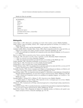 Actas del X Seminario de Dificultades Específicas de la Enseñanza del Español a Lusohablantes

Modelo de ficha de actividad:
ACTIVIDAD Nº ....
Título
Objetivo:
Nivel:
Alumnado:
Tiempo:
Material de apoyo:
Actividad (instrucciones y desarrollo):
Comentario y notas:

Bibliografía
Alonso Tapia, J., 1991, Motivación y aprendizaje en el aula. Cómo enseñar a pensar, Madrid, Santillana.
Arnal, Carmen y Ruiz de Garibay, Araceli, 1997, «Juegos para practicar la escritura», en Carabela, nº 41,
Madrid, pp. 49-66.
——, 1999, «Tipos de escrito: una lista interminable», en Carabela, nº 46, Madrid, pp. 43-61.
Artuñedo Guillén, Belén y González Sáinz, Teresa, 1999, «Para la expresión escrita en la clase de E/LE», en
Didáctica del español como lengua extranjera (E/LE4), Colección expolingua, pp. 9-66.
——, 1999, «La creatividad en el desarrollo de la expresión escrita como destreza integrada», en Frecuencia L,
nº 11, Madrid.
Boix, A. y otros, 1988, La expresión escrita. Teoría y práctica, Barcelona, Teide.
Cassany, D., 1991, Describir el escribir. Cómo se aprende a escribir, Barcelona, Paidós Comunicación.
——, 1993, La cocina de la escritura, Barcelona, Anagrama.
——, 1999, «Los procesos de escritura en el aula de E/LE», en Carabela, nº 46, Madrid, pp. 5-22.
Cuerpo, Marifrán, 1996, «Diviértete escribiendo», en Frecuencia L, nº 2, Madrid.
Cuetos Vega, F., 1991, Psicología de la escritura, Getafe, Escuela Española.
Czerniewska, P., 1992, Learning about writing, Oxford, Blackwell.
Eusebio Hermira, Sonia, 1997, «La enseñanza de la expresión escrita en los cursos de E/LE», en Actas del VII
Congreso Internacional de ASELE, Ciudad Real, pp. 205-212.
Fernández, Sonsoles, 1994, «Crear y recrearse con la lengua en el aprendizaje de un idioma», en Didáctica del
español como lengua extranjera (E/LE2), Colección expolingua, pp. 23-39.
García Parejo, Isabel, 1994, «La expresión escrita en español L2: motivación y creatividad para el desarrollo de
diferentes destrezas lingüísticas», en Actas del IV Congreso Internacional de ASELE, Madrid, pp. 289-300.
——, 1999, «Teoría de la expresión escrita en la enseñanza de segundas lenguas», en Carabela, nº 46,
Madrid, pp. 23-42.
González Darder, J.; Soriano, M. E. y Maicas, P., 1991, Expresión escrita, Madrid, Alhambra.
——, T. Motos Teruel y F. Tejero Torrent, 1993, Expresión escrita o estrategias para la escritura, Madrid,
Alhambra Biblioteca de recursos didácticos.
Johnson, K., 1981, Communicative in Writing. A functional approach to writing through reading comprehension,
Longman.
Martos Eliche, Fermín, 1994, «La producción de texto: un método eficaz para reforzar competencias lingüísticas»,
en Actas del II Congreso Internacional de ASELE, Málaga, pp. 143-148.
Martín Perís, Ernesto, 1993, «Propuestas de trabajo de la expresión escrita», en Didáctica del español como
lengua extranjera (E/LE1), Colección expolingua, pp. 181-192.

130

 