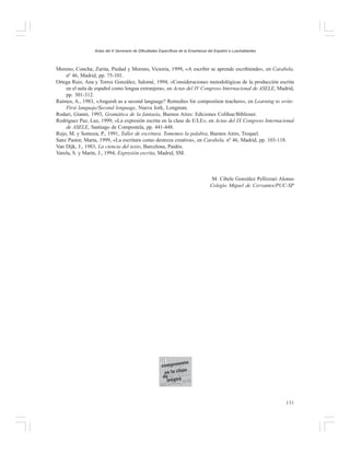 Actas del X Seminario de Dificultades Específicas de la Enseñanza del Español a Lusohablantes

Moreno, Concha; Zurita, Piedad y Moreno, Victoria, 1999, «A escribir se aprende escribiendo», en Carabela,
nº 46, Madrid, pp. 75-101.
Ortega Ruiz, Ana y Torres González, Salomé, 1994, «Consideraciones metodológicas de la producción escrita
en el aula de español como lengua extranjera», en Actas del IV Congreso Internacional de ASELE, Madrid,
pp. 301-312.
Raimes, A., 1983, «Anguish as a second language? Remedies for composition teachers», en Learning to write:
First languaje/Second lenguage, Nueva Iork, Longman.
Rodari, Gianni, 1993, Gramática de la fantasía, Buenos Aires: Ediciones Colihue/Biblioser.
Rodríguez Paz, Luz, 1999, «La expresión escrita en la clase de E/LE», en Actas del IX Congreso Internacional
de ASELE, Santiago de Compostela, pp. 441-448.
Rojo, M. y Somoza, P., 1991, Taller de escritura. Tomemos la palabra, Buenos Aires, Troquel.
Sanz Pastor, Marta, 1999, «La escritura como destreza creativa», en Carabela, nº 46, Madrid, pp. 103-118.
Van Dijk, J., 1983, La ciencia del texto, Barcelona, Paidós.
Varela, S. y Marín, J., 1994, Expresión escrita, Madrid, SM.

M. Cibele González Pellizzari Alonso
Colegio Miguel de Cervantes/PUC-SP

131

 