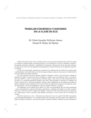 Actas del X Seminario de Dificultades Específicas de la Enseñanza del Español a Lusohablantes, 132-136. ISSN 1677-4051

TRABAJAR CON MÚSICA Y CANCIONES
EN LA CLASE DE E/LE

M. Cibele González Pellizzari Alonso
Susana B. Slepoy de Zipman

Partimos de la base de que vamos a abordar un tema con el que estamos totalmente de acuerdo. Sí a jugar,
sí a manejar el elemento lúdico en nuestro provecho y en el del alumno. Sí, pero no solamente sí porque sí.
Necesitamos justificarlo, elaborarlo y ejemplificarlo. En principio, trataremos tan sólo de citar datos interesantes, dado que no será el caso de argumentar/contraargumentar el asunto solicitado, sino de adherirnos puramente al mismo.
No hay hoy en día ninguna editorial que no incluya en sus catálogos más de un libro que se dirija, directa
o indirectamente, al elemento lúdico en la clase de lengua extranjera, y para ser más precisos, al desarrollo de la
clase de español como lengua extranjera.
Por citar solamente una de las grandes editoriales españolas, veamos el caso del último catálogo de
Edinumen: la página 3 muestra fotos de las novedades y, a simple vista, ya encontramos Juegos con palabras,
Bricolaje didáctico, y otros. La presentación es divertida, alegre, a todo color: nos están comunicando que la
diversión (y la enseñanza/aprendizaje también, claro está), están esperando el momento de compartir con
nosotros experiencias y momentos agradables. Pasamos ahora rápidamente por las páginas que hablan de
algunos manuales con fines específicos, tales como los libros de español de los negocios, de español de comercio internacional, o de temas metodológicos, como por ejemplo «Procesos y recursos».
Nos deparamos con un material que se llama A tu ritmo, cuya presentación dice que están encaminados
«...hacia el aprendizaje de aspectos funcionales, gramaticales y culturales del español, sin olvidar el aspecto
lúdico que la música nos ofrece». Páginas más adelante, el título de otro libro torna innecesarias más explicaciones: ¡Hagan juego, señores!, que lleva como subtítulo Actividades y recursos lúdicos para la enseñanza del
español.
Otro título: Juguemos en clase – Materiales para dinamizar la clase de español. Este libro nos pregunta:
«¿Se puede aprender jugando?». Y en el renglón siguiente da la respuesta, que luego amplía: «Por supuesto. Los
juegos aventajan en eficiencia a otro tipo de ejercicios: permiten establecer relaciones sociales, distienden el

132

 