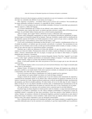 Actas del X Seminario de Dificultades Específicas de la Enseñanza del Español a Lusohablantes

ambiente, favorecen la idea de progreso, permiten la repetición sin caer en el cansancio o en el aburrimiento; por
otro lado, los contenidos más difíciles lo son menos con el juego...».
Otro: Juguemos con palabras – Actividades lúdicas para la práctica del vocabulario. Nos recuerdan que
los juegos planteados estimulan la memoria y la capacidad de retener vocabulario.
Taller de escritura propone una serie de actividades orientadas a favorecer la creatividad, que potencian la
función expresiva y lúdica del lenguaje...
¡Y no hemos abandonado aún el folleto de una editorial, como estamos viendo!
Retomamos, pues, nuestra idea inicial: no estamos aquí para convencer a nadie sobre el SÍ al tema de este
seminario: las actividades lúdicas forman parte hoy en día de nuestra programación.
¿Qué es el juego, qué es jugar? Vamos a detenernos un poco a reflexionar sobre estas preguntas.
Nuestros sabios antepasados (antepasados en cuanto seres humanos) descubrieron rápidamente la importancia de jugar en el desarrollo integral del ser humano. Tanto que Aristóteles, cuando realizó su clasificación de
los diferentes aspectos del hombre, los dividió justamente en homo sapiens [el que conoce y aprende], homo
faber [el que hace, el que produce] y homo ludens [el que juega y crea]
Con lo cual ya encontramos entrelazadas las ideas de jugar y crear, paralela y simultáneamente al hacer en
el sentido de producir y al intelecto que está pensando, aprendiendo y enseñando. Nos encontramos de esta
manera con el ser humano como un todo, un todo que necesita mantener unidos la mente, el cuerpo y el alma, a
pesar de que cada una tenga sus características propias y peculiares.
Pensemos que si ahora nos dedicamos de forma más definida a lo que nos produce emoción y placer,
estamos en el área de lo lúdico. Permanecemos dentro de lo lúdico cuando nos libramos de miedos, angustias,
rabias y fracasos, dramatizando todo esto en juegos, en juegos que nos dejan el alma limpia y el espíritu
preparado para comenzar y recomenzar.
Poseemos hoy en día o una gran aliada en nuestras búsquedas: Internet. Pues bien, “jugando” con el ratón
y con el verbo “jugar”, podemos encontrarnos con interesantes trabajos al respecto. Y con frases valiosísimas:
Albert Einstein: «Jugar es la forma más elevada de investigación».
Platón: «Usted puede aprender más sobre una persona en una hora de juegos que en una vida entera de
conversación».
Santo Tomás de Aquino: Ludus est necessarius ad conversationem humanae vitae [‘Jugar es necesario para
(llevar una) la vida humana’].
Julianne Fischer: «El mundo de la fantasía, de la imaginación, del juego, del imaginarse que, además de
placentero, también es un mundo donde el niño está en ejercicio constante, no solamente en los aspectos físicos
o emocionales, sino sobre todo en el aspecto intelectual...».
Uno de los recursos más lúdicos y gratificantes en el aula de español son las canciones.
¿A qué alumno no le gusta trabajar con música en el aula de lengua extranjera?
Aunque el interés de los alumnos y profesores por el uso de la música como instrumento de expresión y
comunicación ha aumentado mucho en los últimos años, todavía persisten los prejuicios contrarios al uso de
música y canciones en el aula. Algunos profesores opinan que se trata de una pérdida de tiempo, una distracción
del programa, una falta de seriedad académica. De todos modos, tal vez no les falte algo de razón. Aunque lo
lúdico no deja de ser en sí un objetivo deseable en nuestras aulas, es fundamental que racionalicemos el uso de
la música en clase, que establezcamos los puntos de conexión entre ésta y el uso comunicativo de la lengua.
¿Por qué la música y las canciones son excelentes textos y pretextos para la actividad didáctica?
En primer lugar, la música despierta un interés positivo entre los alumnos: su carga emocional permite que
cualquiera al escucharla se identifique con ella. Ofrece múltiples posibilidades de integración en temas de
actualidad cultural y contenidos de otras áreas curriculares. Llevar una canción a clase también es llevar la
cultura. Además, son auténticos vehículos de información lingüística, permiten la explotación en aula, desde el
plano fónico hasta el sintáctico y léxico-semántico. Toda canción tiene una cápsula cultural interna con información social. Otro aspecto importante es que son fácilmente memorizables.
Pero, a diferencia de lo que pasa con la enseñanza del inglés como lengua extranjera, en español hay pocos
materiales elaborados para el uso de canciones en la enseñanza, lo que hace imprescindible que los profesores
133

 