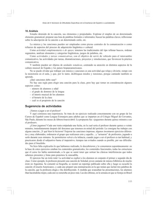 Actas del X Seminario de Dificultades Específicas de la Enseñanza del Español a Lusohablantes

10. Análisis
Estudio detenido de la canción, sus elementos y propiedades. Explotar el empleo de un determinado
elemento gramatical; preparar una lista de palabras formales e informales; buscar las palabras claves; reflexionar
sobre la adscripción de la canción a un determinado estilo, etc.
La música y las canciones pueden ser empleadas como piezas centrales de la comunicación o como
refuerzo de aspectos del proceso de adquisición lingüística o cultural.
Como actividad complementaria o de apoyo, tenemos las tradicionales del tipo rellenar huecos, ordenar
segmentos, analizar elementos y categorías lingüísticas, juegos de palabras, etc.
Como actividades y tareas comunicativas, con el objetivo de servir de vehículo para el intercambio
comunicativo, las actividades por tareas, dramatizaciones, proyectos y simulaciones, que favorecen la práctica
comunicativa.
Y también pueden ser objetos de unidades temáticas, centrando su atención en distintos aspectos de la
cultura musical de España y los países hispanoamericanos.
No se puede olvidar que trabajar con música y canciones es una actividad que relaja y divierte, rompe con
la monotonía en el aula, y que, por lo tanto, desbloquea miedos y tensiones, porque cantando también se
aprende.
¿Qué canciones debo usar?
No hay una regla para elegir una canción para la clase, pero hay que tomar en consideración algunos
aspectos como:
- número de alumnos y edad
- el grado de dominio de la lengua
- el interés musical de los alumnos
- el horario de la clase
- cuál es el propósito de la canción

Sugerencia de actividades
¡Vamos a jugar a ser el profesor!
Y aquí comienza una experiencia. Se trata de un ejercicio realizado concretamente con un grupo de los
Cursos de Español como Lengua Extranjera para adultos que se imparten en el Colegio Miguel de Cervantes,
São Paulo, durante los meses de febrero/marzo/abril. La propuesta fue: «juguemos durante quince minutos a ser
el profesor».
¿Cómo jugamos? Cada uno tenía estipulada una fecha, en la cual sería el profesor durante quince o veinte
minutos, inmediatamente después del descanso que tenemos en mitad del período. La consigna fue trabajar con
alguna canción. ¡Y qué bien lo hicieron! Trajeron las canciones impresas, algunos inventaron ejercicios diferentes y muy elaborados, ordenaron al grupo que realizasen esto y aquello... y “actuaron” de profesores, jugando a
serlo durante esos minutos. Se permitieron volver a la infancia, cuando jugar a ser el profesor es tan habitual, y
practicaron desde el subjuntivo hasta el imperativo, tiempos tan evitados cuando es posible, por sus dificultades para el brasileño.
No hizo falta explicarles lo que habíamos realizado, lo descubrieron y lo comentaron espontáneamente: en
la base de estos ejercicios estaban los contenidos gramaticales, los contenidos funcionales, todas las estructuras
que el curso les había suministrado, a lo que se sumó tener que sortear las clásicas interferencias que todos
sabemos presentes y listas para ponernos la zancadilla.
El ejercicio fue un éxito total. La actividad se explicó a los alumnos en conjunto el primer o segundo día de
clase. Como ejemplo, la profesora presentó una canción de Soledad, joven cantante de música folklórica de mucho
éxito en Argentina. Se comentó su biografía, se mostró un reportaje publicado sobre ella y luego se escuchó la
canción «Corazón Americano», y cada uno preparó una mininarración en la que tenían que incluir tres palabras de
la canción, que la profesora elegía e iba distribuyendo. A medida que avanzaban las presentaciones, los alumnos
iban haciéndolas mejor, cada uno se esmeraba un poco más. Las dos últimas, en la semana en que se festeja en Brasil
135

 
