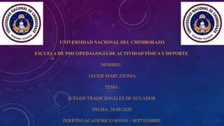UNIVERSIDAD NACIONAL DEL CHIMBORAZO
ESCUELA DE PSICOPEDAGOGÍA DE ACTIVIDAD FÍSICA Y DEPORTE
NOMBRE:
JAVIER MARCATOMA
TEMA:
JUEGOS TRADICIONALES DE ECUADOR
FECHA: 28/08/2020
PERÍODO ACADÉMICO MAYO – SEPTIEMBRE
 