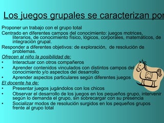 Los juegos grupales se caracterizan por Proponer un trabajo con el grupo total Centrado en diferentes campos del conocimiento: juegos motrices, literarios, de conocimiento físico, lógicos, corporales, matemáticos, de integración grupal. Responder a diferentes objetivos: de exploración,  de resolución de problemas. Ofrecen al niño la posibilidad de: Interactuar con otros compañeros Aprender contenidos vinculados con distintos campos del conocimiento y/o aspectos del desarrollo  Aprender aspectos particulares según diferentes juegos El docente ha de: Presentar juegos jugándolos con los chicos Observar el desarrollo de los juegos en los pequeños grupo, intervenir según lo demanda el grupo, sin sobrecargar con su presencia Socializar modos de resolución surgidos en los pequeños grupos frente al grupo total 