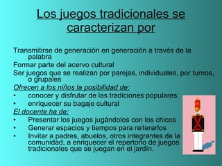 Los juegos tradicionales se caracterizan por Transmitirse de generación en generación a través de la palabra Formar parte del acervo cultural Ser juegos que se realizan por parejas, individuales, por turnos, o grupales Ofrecen a los niños la posibilidad de: conocer y disfrutar de las tradiciones populares enriquecer su bagaje cultural El docente ha de: Presentar los juegos jugándolos con los chicos Generar espacios y tiempos para reiterarlos Invitar a padres, abuelos, otros integrantes de la comunidad, a enriquecer el repertorio de juegos tradicionales que se juegan en el jardín. 