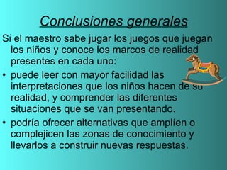 Conclusiones generales Si el maestro sabe jugar los juegos que juegan los niños y conoce los marcos de realidad presentes en cada uno: puede leer con mayor facilidad las interpretaciones que los niños hacen de su realidad, y comprender las diferentes situaciones que se van presentando.  podría ofrecer alternativas que amplíen o complejicen las zonas de conocimiento y llevarlos a construir nuevas respuestas.  