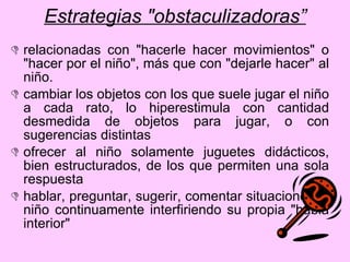 Estrategias "obstaculizadoras” relacionadas con "hacerle hacer movimientos" o "hacer por el niño", más que con "dejarle hacer" al niño.  cambiar los objetos con los que suele jugar el niño a cada rato, lo hiperestimula con cantidad desmedida de objetos para jugar, o con sugerencias distintas ofrecer al niño solamente juguetes didácticos, bien estructurados, de los que permiten una sola respuesta hablar, preguntar, sugerir, comentar situaciones al niño continuamente interfiriendo su propia "habla interior" 