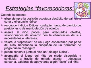 Estrategias "favorecedoras” Cuando la docente elige siempre la posición acostada decúbito dorsal, en la cuna o el espacio lúdico reconoce indicios lúdicos: cualquier juego de cambio de posiciones o de manipulación de objetos acerca al niño pocos pero adecuados objetos, seleccionados de acuerdo con la observación de sus necesidades e intereses.  valora la "repetición" de un juego espontáneo por parte del niño, habilitando la búsqueda de un "formato" de juego que lo reasegure puede construir junto al niño un "diálogo lúdico”.  acompaña el juego del niño de modo disponible y confiable, a través de mirada atenta,  adecuada cercanía, palabras de apoyo ante algún "éxito" del niño. 