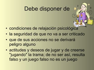 Debe disponer de condiciones de relajación psicológica la seguridad de que no va a ser criticado que de sus acciones no se derivará peligro alguno actitudes y deseos de jugar y de creerse "jugando" la trama; de no ser así, resulta falso y un juego falso no es un juego 