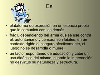 Es  plataforma de expresión en un espacio propio que lo comunica con los demás.  frágil, dependiendo del arma que se use contra él: autoritarismo y censura son letales; en un contexto rígido o inseguro afectivamente, el juego no se desarrolla o muere. un factor espontáneo de educación y cabe un uso didáctico del mismo, cuando la intervención no desvirtúe su naturaleza y estructura. 