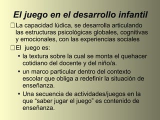 El juego en el desarrollo infantil La capacidad lúdica, se desarrolla articulando las estructuras psicológicas globales, cognitivas y emocionales, con las experiencias sociales El  juego es:  la textura sobre la cual se monta el quehacer cotidiano del docente y del niño/a. un marco particular dentro del contexto escolar que obliga a redefinir la situación de enseñanza. Una secuencia de actividades/juegos en la que “saber jugar el juego” es contenido de enseñanza. 