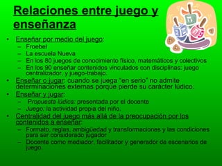 Relaciones entre juego y enseñanza Enseñar por medio del juego :  Froebel La escuela Nueva En los 80 juegos de conocimiento físico, matemáticos y colectivos En los 90 enseñar contenidos vinculados con disciplinas: juego centralizador, y juego-trabajo.  Enseñar o jugar : cuando se juega “en serio” no admite determinaciones externas porque pierde su carácter lúdico. Enseñar y jugar : P ropuesta lúdica:  presentada por el docente  Juego:  la actividad propia del niño. Centralidad del juego más allá de la preocupación por los contenidos a enseñar : Formato, reglas, ambigüedad y transformaciones y las condiciones para ser considerado jugador Docente como mediador, facilitador y generador de escenarios de juego. 
