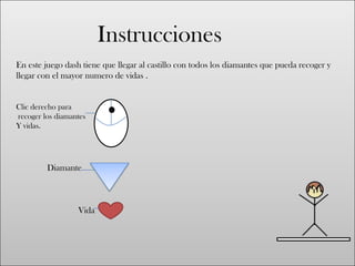 Instrucciones
En este juego dash tiene que llegar al castillo con todos los diamantes que pueda recoger y
llegar con el mayor numero de vidas .
Clic derecho para
recoger los diamantes
Y vidas.
Diamante
Vida
