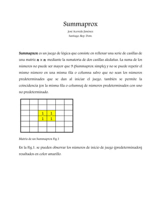 Summaprox
                                 José Acevedo Jiménez
                                 Santiago, Rep. Dom.




Summapxox es un juego de lógica que consiste en rellenar una serie de casillas de
una matriz         mediante la sumatoria de dos casillas aledañas. La suma de los
números no puede ser mayor que 9 (Summaprox simple) y no se puede repetir el
mismo número en una misma fila o columna salvo que no sean los números
predeterminados que se dan al iniciar el juego, también se permite la
coincidencia (en la misma fila o columna) de números predeterminados con uno
no predeterminado.




Matriz de un Summaprox Fig.1

En la Fig.1. se pueden observar los números de inicio de juego (predeterminados)
resaltados en color amarillo.
 