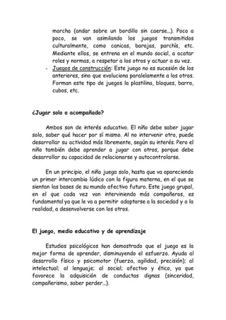 marcha (andar sobre un bordillo sin caerse...). Poco a
poco, se van asimilando los juegos transmitidos
culturalmente, como canicas, barajas, parchís, etc.
Mediante ellos, se entrena en el mundo social, a acatar
roles y normas, a respetar a los otros y actuar a su vez.
- Juegos de construcción: Este juego no es sucesión de los
anteriores, sino que evoluciona paralelamente a los otros.
Forman este tipo de juegos la plastilina, bloques, barro,
cubos, etc.
¿Jugar solo o acompañado?
Ambos son de interés educativo. El niño debe saber jugar
solo, saber qué hacer por sí mismo. Al no intervenir otro, puede
desarrollar su actividad más libremente, según su interés. Pero el
niño también debe aprender a jugar con otros, porque debe
desarrollar su capacidad de relacionarse y autocontrolarse.
En un principio, el niño juega solo, hasta que va apareciendo
un primer intercambio lúdico con la figura materna, en el que se
sientan las bases de su mundo afectivo futuro. Este juego grupal,
en el que cada vez van interviniendo más compañeros, es
fundamental ya que le va a permitir adaptarse a la sociedad y a la
realidad, a desenvolverse con los otros.
El juego, medio educativo y de aprendizaje
Estudios psicológicos han demostrado que el juego es la
mejor forma de aprender, disminuyendo el esfuerzo. Ayuda al
desarrollo físico y psicomotor (fuerza, agilidad, precisión); al
intelectual; al lenguaje; al social; afectivo y ético, ya que
favorece la adquisición de conductas dignas (sinceridad,
compañerismo, saber perder...).
 