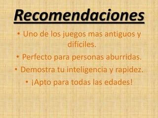 Recomendaciones
• Uno de los juegos mas antiguos y
difíciles.
• Perfecto para personas aburridas.
• Demostra tu inteligencia y rapidez.
• ¡Apto para todas las edades!
 