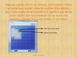 Espinal – Segovia 3ºB 5
Algunas casillas tienen un número, este número indica
las minas que suman todas las casillas circundantes.
Así, si una casilla tiene el número 3, significa que de las
ocho casillas que hay alrededor (si no es en una
esquina o borde) hay 3 con minas y 5 sin minas
Esto no es una mina
Esto es una mina
 