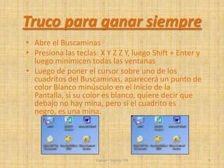 • Abre el Buscaminas
• Presiona las teclas: X Y Z Z Y, luego Shift + Enter y
luego minimicen todas las ventanas
• Luego de poner el cursor sobre uno de los
cuadritos del Buscaminas, aparecerá un punto de
color Blanco minúsculo en el Inicio de la
Pantalla, si su color es blanco, quiere decir que
debajo no hay mina, pero si el cuadrito es
negro, es una mina.
Espinal – Segovia 3ºB 9
Truco para ganar siempre
 
