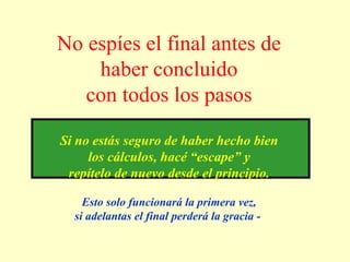 No espíes el final antes de
haber concluido
con todos los pasos
Si no estás seguro de haber hecho bien
los cálculos, hacé “escape” y
repítelo de nuevo desde el principio.
Esto solo funcionará la primera vez,
si adelantas el final perderá la gracia -
 