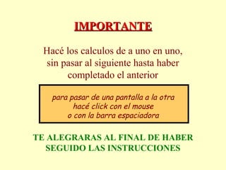 IMPORTANTEIMPORTANTE
Hacé los calculos de a uno en uno,
sin pasar al siguiente hasta haber
completado el anterior
para pasar de una pantalla a la otra
hacé click con el mouse
o con la barra espaciadora
TE ALEGRARAS AL FINAL DE HABER
SEGUIDO LAS INSTRUCCIONES
 