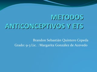 METODOSMETODOS
ANTICONCEPTIVOS Y ETSANTICONCEPTIVOS Y ETS
Brandon Sebastián Quintero Cepeda
Grado: 9-3 Lic. : Margarita González de Acevedo
 