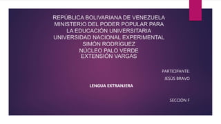 REPÚBLICA BOLIVARIANA DE VENEZUELA
MINISTERIO DEL PODER POPULAR PARA
LA EDUCACIÓN UNIVERSITARIA
UNIVERSIDAD NACIONAL EXPERIMENTAL
SIMÓN RODRÍGUEZ
NÚCLEO PALO VERDE
EXTENSIÓN VARGAS
PARTICIPANTE:
JESÚS BRAVO
LENGUA EXTRANJERA
SECCIÓN F
 