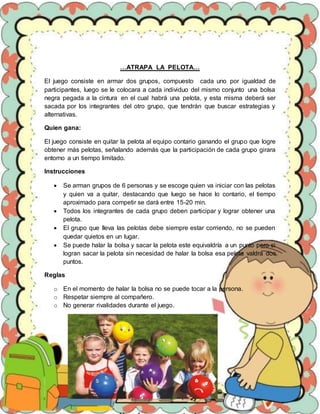 …ATRAPA LA PELOTA…
El juego consiste en armar dos grupos, compuesto cada uno por igualdad de
participantes, luego se le colocara a cada individuo del mismo conjunto una bolsa
negra pegada a la cintura en el cual habrá una pelota, y esta misma deberá ser
sacada por los integrantes del otro grupo, que tendrán que buscar estrategias y
alternativas.
Quien gana:
El juego consiste en quitar la pelota al equipo contario ganando el grupo que logre
obtener más pelotas, señalando además que la participación de cada grupo girara
entorno a un tiempo limitado.
Instrucciones
 Se arman grupos de 6 personas y se escoge quien va iniciar con las pelotas
y quien va a quitar, destacando que luego se hace lo contario, el tiempo
aproximado para competir se dará entre 15-20 min.
 Todos los integrantes de cada grupo deben participar y lograr obtener una
pelota.
 El grupo que lleva las pelotas debe siempre estar corriendo, no se pueden
quedar quietos en un lugar.
 Se puede halar la bolsa y sacar la pelota este equivaldría a un punto pero si
logran sacar la pelota sin necesidad de halar la bolsa esa pelota valdrá dos
puntos.
Reglas
o En el momento de halar la bolsa no se puede tocar a la persona.
o Respetar siempre al compañero.
o No generar rivalidades durante el juego.
 