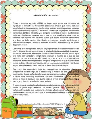 JUSTIFICACIÒN DEL JUEGO
Como lo propone Vygotsky (1924)” el juego surge como una necesidad de
reproducir el contacto con los demás, destacando al igual que es una actividad
social, donde en la cooperación con los otros, se logra adquirir papeles o roles que
son complementarios al propio”1, señalando con ello que el juego es una forma de
aprendizaje, donde se interactúa y se comparte con el otro, el cual se puede realizar
y ejecutar de diversas maneras siendo este un ente significativo para todas las
personas y en especial para los niños, puesto que es una acción que se desarrolla
a lo largo de toda nuestra vida, donde se involucran también sentimientos y
sensaciones de alegría, diversión, felicidad, entusiamo, competencia y las ganas
de ganar y vencer.
Como muy bien no lo plantea Tonucci “el juego libre es la verdadera necesidad del
niño”2, destacando así como el juego le brinda al niño la oportunidad de explorar,
utilizar sus habilidades, estrategias, donde se interioriza ese ideal de buscar llegar
a la meta, salir vencedor o simplemente disfrutar al máximo de lo que se está
haciendo, ya que además de ello con el juego se le da la oportunidad de una
autonomía donde el desfoga toda su energía e imaginación, ya que muchas veces
hemos podido evidenciar que los niños con su recursividad, creatividad y con lo que
tengan a la mano logran crear, inventar y hacer diversidad de juegos.
Este juego fue desarrollado bajo las concepciones de diversión, alegría y
competencia, la idea surgió de la asociación y la relación de otro juego, pero la
construcción de este se fue transformando para dar como resultado el juego “atrapa
la pelota”, cabe destacar y resaltar que uno en su infancia con cualquier cosa que
tenia a la mano o cualquier idea que le surgiera o viera era aspecto fundamental
para jugar y divertirnos en familia o con amigos.
El juego atrapa la pelota al igual está estructurado bajo unas reglas y la competencia
donde un grupo salga vencedor, las cuales generan una disponibilidad y
participación conjunta, que involucra la estrategia y la diversión, buscando con ello
que se generen estrategias para lograr el objetivo central del juego obtener la mayor
cantidad de pelotas.
1 Tomado de https://actividadesludicas2012.wordpress.com/2012/11/12/teorias-de-los-juegos-piaget-
vigotsky-kroos/
2 Tomado de Francesco Tonucci :20 frases sobre el juego infantil para reflexionar
 