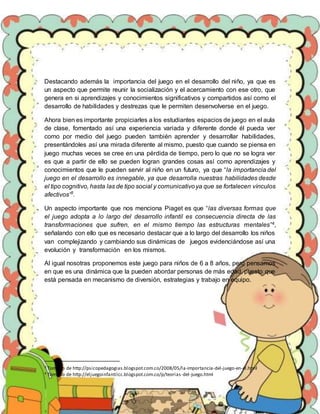 Destacando además la importancia del juego en el desarrollo del niño, ya que es
un aspecto que permite reunir la socialización y el acercamiento con ese otro, que
genera en si aprendizajes y conocimientos significativos y compartidos así como el
desarrollo de habilidades y destrezas que le permiten desenvolverse en el juego.
Ahora bien es importante propiciarles a los estudiantes espacios de juego en el aula
de clase, fomentado así una experiencia variada y diferente donde él pueda ver
como por medio del juego pueden también aprender y desarrollar habilidades,
presentándoles así una mirada diferente al mismo, puesto que cuando se piensa en
juego muchas veces se cree en una pérdida de tiempo, pero lo que no se logra ver
es que a partir de ello se pueden logran grandes cosas así como aprendizajes y
conocimientos que le pueden servir al niño en un futuro, ya que “la importancia del
juego en el desarrollo es innegable, ya que desarrolla nuestras habilidades desde
el tipo cognitivo, hasta las de tipo social y comunicativoya que se fortalecen vínculos
afectivos”3
.
Un aspecto importante que nos menciona Piaget es que “las diversas formas que
el juego adopta a lo largo del desarrollo infantil es consecuencia directa de las
transformaciones que sufren, en el mismo tiempo las estructuras mentales”4,
señalando con ello que es necesario destacar que a lo largo del desarrollo los niños
van complejizando y cambiando sus dinámicas de juegos evidenciándose así una
evolución y transformación en los mismos.
Al igual nosotras proponemos este juego para niños de 6 a 8 años, pero pensamos
en que es una dinámica que la pueden abordar personas de más edad, puesto que
está pensada en mecanismo de diversión, estrategias y trabajo en equipo.
3 Tomado de http://psicopedagogias.blogspot.com.co/2008/05/la-importancia-del-juego-en-el.html
4 Tomado de http://eljuegoinfantilcc.blogspot.com.co/p/teorias-del-juego.html
 