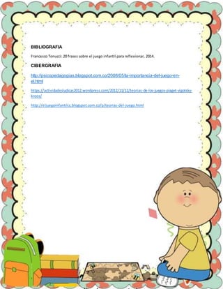 BIBLIOGRAFIA
Francesco Tonucci: 20 frases sobre el juego infantil para reflexionar, 2014.
CIBERGRAFIA
http://psicopedagogias.blogspot.com.co/2008/05/la-importancia-del-juego-en-
el.html
https://actividadesludicas2012.wordpress.com/2012/11/12/teorias-de-los-juegos-piaget-vigotsky-
kroos/
http://eljuegoinfantilcc.blogspot.com.co/p/teorias-del-juego.html
 