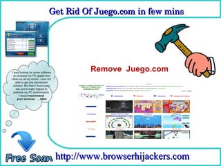Get Rid Of Juego.com in few mins 
                               Get Rid Of Juego.com in few mins

                                      How To Remove



I was looking for some software
                                            Remove Juego.com
  to increase my PC speed and
clean up all my errors. i was not
    able to get any permanent
 solution. But then i found your
    site and it really helped to
 optimize my PC performance.
       I would recommend
     your services. ….Allen




                                    http://www.browserhijackers.com
 