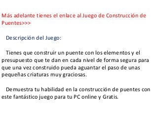 Más adelante tienes el enlace al Juego de Construcción de
Puentes>>>
Descripción del Juego:
Tienes que construir un puente...