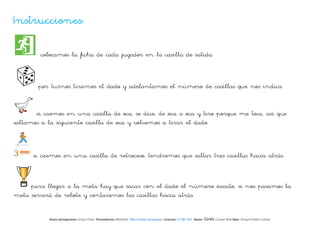 Instrucciones:

         colocamos la ficha de cada jugador en la casilla de salida.



        por turnos tiramos el dado y adelantamos el número de casillas que nos indica


       si caemos en una casilla de oca, se dice, de oca a oca y tiro porque me toca, así que
saltamos a la siguiente casilla de oca y volvemos a tirar el dado.



      si caemos en una casilla de retroceso, tendremos que saltar tres casillas hacia atrás.



     para llegar a la meta hay que sacar con el dado el número exacto, si nos pasamos la
meta servirá de rebote y contaremos las casillas hacia atrás.


            Autor pictogramas: Sergio Palao Procedencia: ARASAAC http://catedu.es/arasaac/ Licencia: CC (BY-NC) Autor:   Ginés Ciudad-Real Idea: Amaya Padilla Collado
 