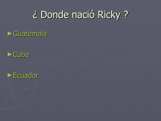¿ Donde nació Ricky ? Guatemala Cuba Ecuador 