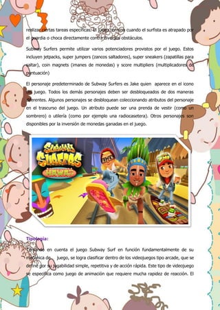 realizar ciertas tareas específicas. El juego termina cuando el surfista es atrapado por
el guardia o choca directamente contra diversos obstáculos.
Subway Surfers permite utilizar varios potenciadores provistos por el juego. Estos
incluyen jetpacks, super jumpers (zancos saltadores), super sneakers (zapatillas para
saltar), coin magnets (imanes de monedas) y score multipliers (multiplicadores de
puntuación)
El personaje predeterminado de Subway Surfers es Jake quien aparece en el icono
del juego. Todos los demás personajes deben ser desbloqueados de dos maneras
diferentes. Algunos personajes se desbloquean coleccionando atributos del personaje
en el trascurso del juego. Un atributo puede ser una prenda de vestir (como un
sombrero) o utilería (como por ejemplo una radiocasetera). Otros personajes son
disponibles por la inversión de monedas ganadas en el juego.
Tipología:
Tomando en cuenta el juego Subway Surf en función fundamentalmente de su
mecánica de juego, se logra clasificar dentro de los videojuegos tipo arcade, que se
define por su jugabilidad simple, repetitiva y de acción rápida. Este tipo de videojuego
se especifica como juego de animación que requiere mucha rapidez de reacción. El
 