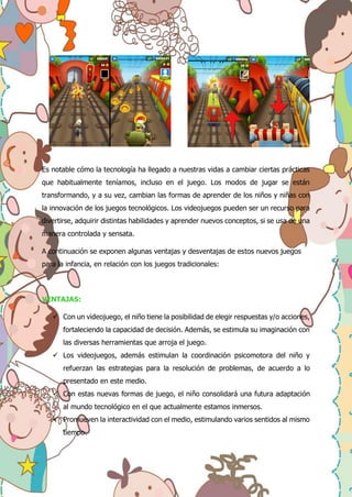 Es notable cómo la tecnología ha llegado a nuestras vidas a cambiar ciertas prácticas
que habitualmente teníamos, incluso en el juego. Los modos de jugar se están
transformando, y a su vez, cambian las formas de aprender de los niños y niñas con
la innovación de los juegos tecnológicos. Los videojuegos pueden ser un recurso para
divertirse, adquirir distintas habilidades y aprender nuevos conceptos, si se usa de una
manera controlada y sensata.
A continuación se exponen algunas ventajas y desventajas de estos nuevos juegos
para la infancia, en relación con los juegos tradicionales:
VENTAJAS:
 Con un videojuego, el niño tiene la posibilidad de elegir respuestas y/o acciones,
fortaleciendo la capacidad de decisión. Además, se estimula su imaginación con
las diversas herramientas que arroja el juego.
 Los videojuegos, además estimulan la coordinación psicomotora del niño y
refuerzan las estrategias para la resolución de problemas, de acuerdo a lo
presentado en este medio.
 Con estas nuevas formas de juego, el niño consolidará una futura adaptación
al mundo tecnológico en el que actualmente estamos inmersos.
 Promueven la interactividad con el medio, estimulando varios sentidos al mismo
tiempo.
 