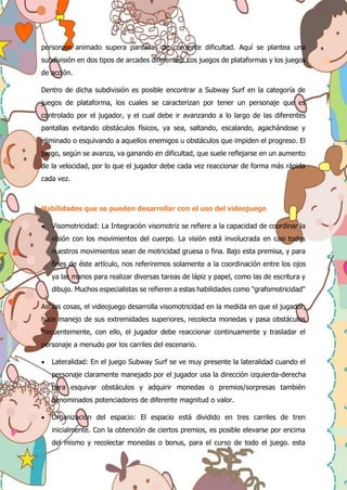 personaje animado supera pantallas de creciente dificultad. Aquí se plantea una
subdivisión en dos tipos de arcades diferentes: Los juegos de plataformas y los juegos
de acción.
Dentro de dicha subdivisión es posible encontrar a Subway Surf en la categoría de
juegos de plataforma, los cuales se caracterizan por tener un personaje que es
controlado por el jugador, y el cual debe ir avanzando a lo largo de las diferentes
pantallas evitando obstáculos físicos, ya sea, saltando, escalando, agachándose y
eliminado o esquivando a aquellos enemigos u obstáculos que impiden el progreso. El
juego, según se avanza, va ganando en dificultad, que suele reflejarse en un aumento
de la velocidad, por lo que el jugador debe cada vez reaccionar de forma más rápida
cada vez.
Habilidades que se pueden desarrollar con el uso del videojuego
 Visomotricidad: La Integración visomotriz se refiere a la capacidad de coordinar la
visión con los movimientos del cuerpo. La visión está involucrada en casi todos
nuestros movimientos sean de motricidad gruesa o fina. Bajo esta premisa, y para
fines de éste artículo, nos referiremos solamente a la coordinación entre los ojos
ya las manos para realizar diversas tareas de lápiz y papel, como las de escritura y
dibujo. Muchos especialistas se refieren a estas habilidades como "grafomotricidad"
Así las cosas, el videojuego desarrolla visomotricidad en la medida en que el jugador,
hace manejo de sus extremidades superiores, recolecta monedas y pasa obstáculos
frecuentemente, con ello, el jugador debe reaccionar continuamente y trasladar el
personaje a menudo por los carriles del escenario.
 Lateralidad: En el juego Subway Surf se ve muy presente la lateralidad cuando el
personaje claramente manejado por el jugador usa la dirección izquierda-derecha
para esquivar obstáculos y adquirir monedas o premios/sorpresas también
denominados potenciadores de diferente magnitud o valor.
 Organización del espacio: El espacio está dividido en tres carriles de tren
inicialmente. Con la obtención de ciertos premios, es posible elevarse por encima
del mismo y recolectar monedas o bonus, para el curso de todo el juego. esta
 