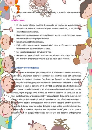  Fomenta la curiosidad, el espíritu investigativo, la atención y la memoria del
niño.
DESVENTAJAS:
 El niño puede adoptar modelos de conducta: en muchos de videojuegos, se
naturaliza la violencia como medio para resolver conflictos, o se justifican
conductas discriminatorias.
 No conocen otras personas, ni interactúan con sus pares, o lo hacen con menor
frecuencia que con un juego tradicional.
 No conversan sobre lo ejecutado.
 Están estáticos en su puesto “concentrados” en su acción, desconociendo que
el sedentarismo es adversario de la salud.
 Los videojuegos pueden perjudicar la vista
 No aprenden sobre el medio que los rodea a través del contacto directo, sino
por medio de experiencias virtuales que los alejan de su realidad.
REFLEXIÓN Y CONCLUSIONES
Jugar es la única necesidad que cuando niños le atribuimos a nuestra existencia,
asumir roles, emprender carreras y competir con nuestros pares son verdaderos
ejercicios de adrenalina y diversión. Para Francesco Tonucci, los niños juegan para
jugar y no para divertirse; porque de hecho la vida en la infancia se basa en la diversión
y el jugar por el jugar se convierte en la actividad que afianza las actividades diarias,
por eso es que para el mismo autor, los adultos no debemos entrometernos en esta
actividad, vigilar el juego como aspecto de análisis y observar las conductas de los
niños puede llevarlos a una predisposición y obstaculización de su pleno desarrollo. Sin
embargo, el auge de la tecnología ha traído consigo que los y niñas inviertan su tiempo
en el desarrollo de otras actividades que implican juegos y saberes en otros escenarios.
No se trata de juzgar o apoyar un tipo de juego ya que ambos permiten el desarrollo,
a su manera, de procesos cognitivos. Los dispositivos tecnológicos pueden quitarle
protagonismo a los juegos tradicionales pero no por ello debemos antagonizarlos
 