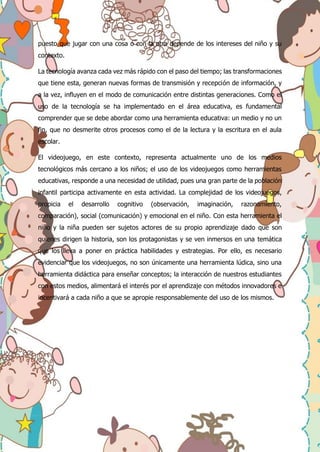 puesto que jugar con una cosa o con la otra depende de los intereses del niño y su
contexto.
La tecnología avanza cada vez más rápido con el paso del tiempo; las transformaciones
que tiene esta, generan nuevas formas de transmisión y recepción de información, y
a la vez, influyen en el modo de comunicación entre distintas generaciones. Como el
uso de la tecnología se ha implementado en el área educativa, es fundamental
comprender que se debe abordar como una herramienta educativa: un medio y no un
fin, que no desmerite otros procesos como el de la lectura y la escritura en el aula
escolar.
El videojuego, en este contexto, representa actualmente uno de los medios
tecnológicos más cercano a los niños; el uso de los videojuegos como herramientas
educativas, responde a una necesidad de utilidad, pues una gran parte de la población
infantil participa activamente en esta actividad. La complejidad de los videojuegos,
propicia el desarrollo cognitivo (observación, imaginación, razonamiento,
comparación), social (comunicación) y emocional en el niño. Con esta herramienta el
niño y la niña pueden ser sujetos actores de su propio aprendizaje dado que son
quienes dirigen la historia, son los protagonistas y se ven inmersos en una temática
que los lleva a poner en práctica habilidades y estrategias. Por ello, es necesario
evidenciar que los videojuegos, no son únicamente una herramienta lúdica, sino una
herramienta didáctica para enseñar conceptos; la interacción de nuestros estudiantes
con estos medios, alimentará el interés por el aprendizaje con métodos innovadores e
incentivará a cada niño a que se apropie responsablemente del uso de los mismos.
 