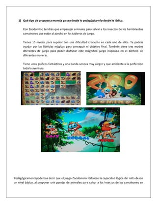1) Qué tipo de propuesta maneja ya sea desde lo pedagógico y/o desde lo lúdico.
Con Zoodomino tendrás que emparejar animales para salvar a los insectos de los hambrientos
camaleones que están al acecho en los tableros de juego.
Tienes 15 niveles para superar con una dificultad creciente en cada uno de ellos. Te podrás
ayudar por las libélulas mágicas para conseguir el objetivo final. También tiene tres modos
diferentes de juego para poder disfrutar este magnífico juego inspirado en el dominó de
diferentes maneras.
Tiene unos gráficos fantásticos y una banda sonora muy alegre y que ambienta a la perfección
toda la aventura.
Pedagógicamentepodemos decir que el juego Zoodomino fortalece la capacidad lógica del niño desde
un nivel básico, al proponer unir parejas de animales para salvar a los insectos de los camaleones en
 