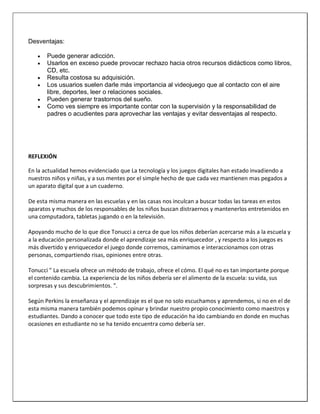 Desventajas:
 Puede generar adicción.
 Usarlos en exceso puede provocar rechazo hacia otros recursos didácticos como libros,
CD, etc.
 Resulta costosa su adquisición.
 Los usuarios suelen darle más importancia al videojuego que al contacto con el aire
libre, deportes, leer o relaciones sociales.
 Pueden generar trastornos del sueño.
 Como ves siempre es importante contar con la supervisión y la responsabilidad de
padres o acudientes para aprovechar las ventajas y evitar desventajas al respecto.
REFLEXIÓN
En la actualidad hemos evidenciado que La tecnología y los juegos digitales han estado invadiendo a
nuestros niños y niñas, y a sus mentes por el simple hecho de que cada vez mantienen mas pegados a
un aparato digital que a un cuaderno.
De esta misma manera en las escuelas y en las casas nos inculcan a buscar todas las tareas en estos
aparatos y muchos de los responsables de los niños buscan distraernos y mantenerlos entretenidos en
una computadora, tabletas jugando o en la televisión.
Apoyando mucho de lo que dice Tonucci a cerca de que los niños deberían acercarse más a la escuela y
a la educación personalizada donde el aprendizaje sea más enriquecedor , y respecto a los juegos es
más divertido y enriquecedor el juego donde corremos, caminamos e interaccionamos con otras
personas, compartiendo risas, opiniones entre otras.
Tonucci " La escuela ofrece un método de trabajo, ofrece el cómo. El qué no es tan importante porque
el contenido cambia. La experiencia de los niños debería ser el alimento de la escuela: su vida, sus
sorpresas y sus descubrimientos. ".
Según Perkins la enseñanza y el aprendizaje es el que no solo escuchamos y aprendemos, si no en el de
esta misma manera también podemos opinar y brindar nuestro propio conocimiento como maestros y
estudiantes. Dando a conocer que todo este tipo de educación ha ido cambiando en donde en muchas
ocasiones en estudiante no se ha tenido encuentra como debería ser.
 