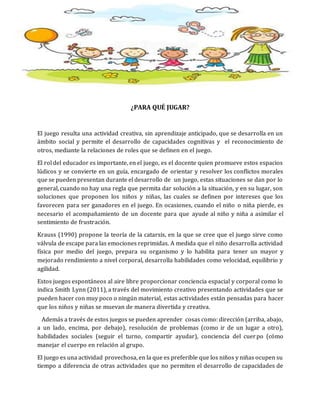 ¿PARA QUÉ JUGAR?
El juego resulta una actividad creativa, sin aprendizaje anticipado, que se desarrolla en un
ámbito social y permite el desarrollo de capacidades cognitivas y el reconocimiento de
otros, mediante la relaciones de roles que se definen en el juego.
El rol del educador es importante, en el juego, es el docente quien promueve estos espacios
lúdicos y se convierte en un guía, encargado de orientar y resolver los conflictos morales
que se pueden presentan durante el desarrollo de un juego, estas situaciones se dan por lo
general, cuando no hay una regla que permita dar solución a la situación, y en su lugar, son
soluciones que proponen los niños y niñas, las cuales se definen por intereses que los
favorecen para ser ganadores en el juego. En ocasiones, cuando el niño o niña pierde, es
necesario el acompañamiento de un docente para que ayude al niño y niña a asimilar el
sentimiento de frustración.
Krauss (1990) propone la teoría de la catarsis, en la que se cree que el juego sirve como
válvula de escape para las emociones reprimidas. A medida que el niño desarrolla actividad
física por medio del juego, prepara su organismo y lo habilita para tener un mayor y
mejorado rendimiento a nivel corporal, desarrolla habilidades como velocidad, equilibrio y
agilidad.
Estos juegos espontáneos al aire libre proporcionar conciencia espacial y corporal como lo
indica Smith Lynn (2011), a través del movimiento creativo presentando actividades que se
pueden hacer con muy poco o ningún material, estas actividades están pensadas para hacer
que los niños y niñas se muevan de manera divertida y creativa.
Además a través de estos juegos se pueden aprender cosas como: dirección (arriba, abajo,
a un lado, encima, por debajo), resolución de problemas (como ir de un lugar a otro),
habilidades sociales (seguir el turno, compartir ayudar), conciencia del cuerpo (cómo
manejar el cuerpo en relación al grupo.
El juego es una actividad provechosa, en la que es preferible que los niños y niñas ocupen su
tiempo a diferencia de otras actividades que no permiten el desarrollo de capacidades de
 