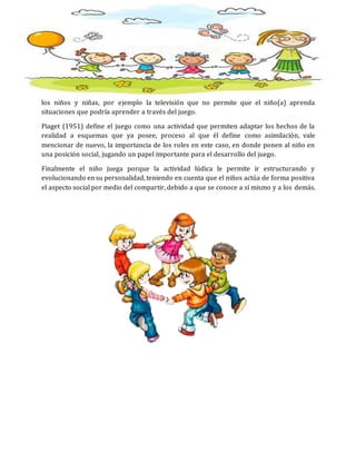 los niños y niñas, por ejemplo la televisión que no permite que el niño(a) aprenda
situaciones que podría aprender a través del juego.
Piaget (1951) define el juego como una actividad que permiten adaptar los hechos de la
realidad a esquemas que ya posee, proceso al que él define como asimilación, vale
mencionar de nuevo, la importancia de los roles en este caso, en donde ponen al niño en
una posición social, jugando un papel importante para el desarrollo del juego.
Finalmente el niño juega porque la actividad lúdica le permite ir estructurando y
evolucionando en su personalidad, teniendo en cuenta que el niños actúa de forma positiva
el aspecto social por medio del compartir, debido a que se conoce a sí mismo y a los demás.
 